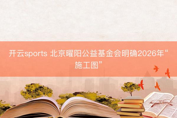 开云sports 北京曜阳公益基金会明确2026年“施工图”