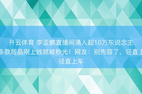 开云体育 李亚鹏直播间涌入超10万东说念主，多款居品刚上线就被秒光！网友：别先容了，径直上车