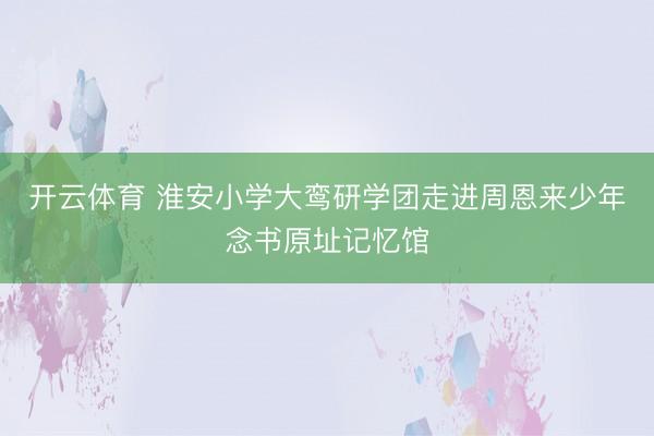 开云体育 淮安小学大鸾研学团走进周恩来少年念书原址记忆馆