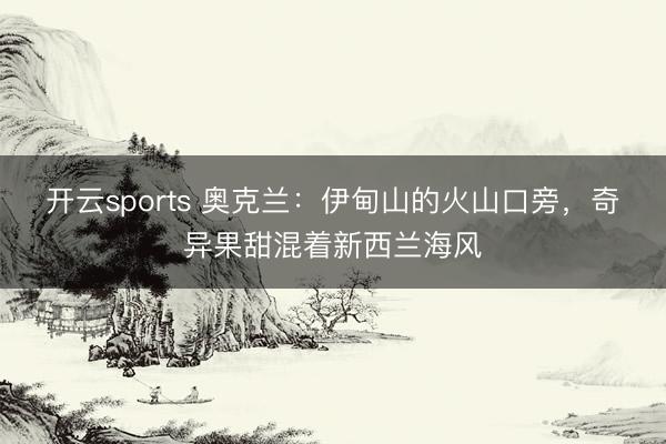 开云sports 奥克兰：伊甸山的火山口旁，奇异果甜混着新西兰海风