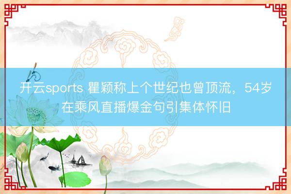 开云sports 瞿颖称上个世纪也曾顶流，54岁在乘风直播爆金句引集体怀旧