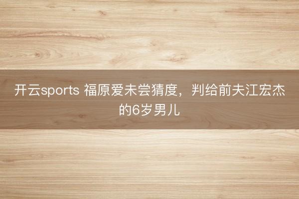 开云sports 福原爱未尝猜度，判给前夫江宏杰的6岁男儿