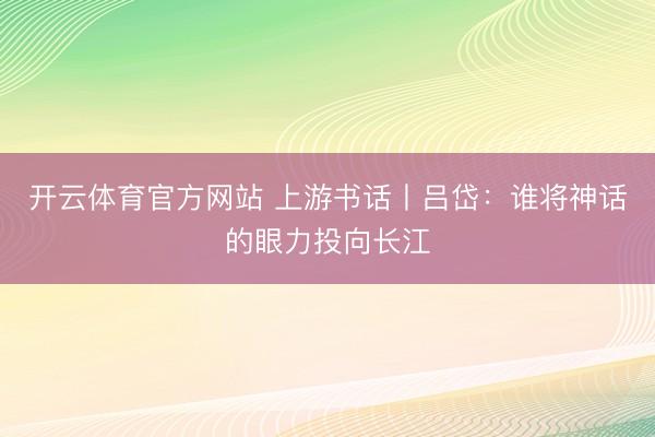 开云体育官方网站 上游书话丨吕岱：谁将神话的眼力投向长江