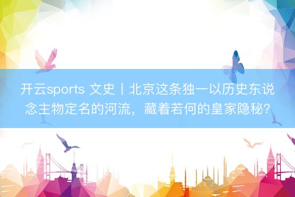 开云sports 文史丨北京这条独一以历史东说念主物定名的河流，藏着若何的皇家隐秘？