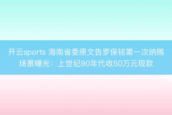 开云sports 海南省委原文告罗保铭第一次纳贿场景曝光：上世纪90年代收50万元现款