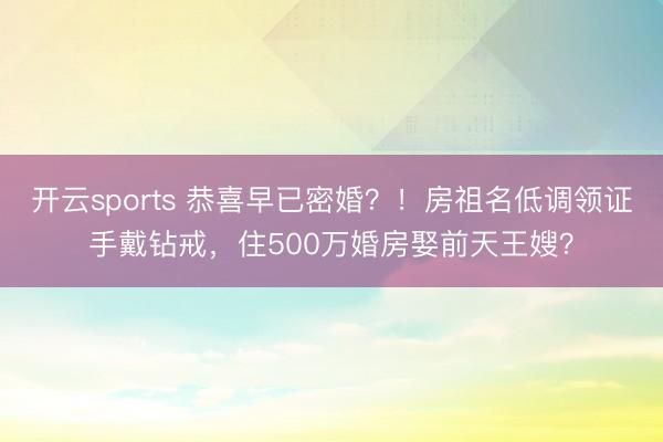 开云sports 恭喜早已密婚？！房祖名低调领证手戴钻戒，住500万婚房娶前天王嫂？
