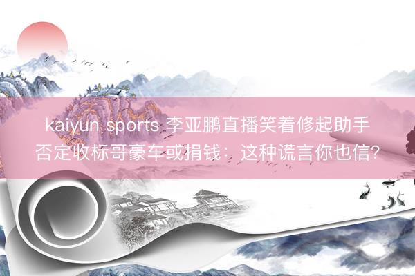 kaiyun sports 李亚鹏直播笑着修起助手否定收标哥豪车或捐钱:这种谎言你也信?