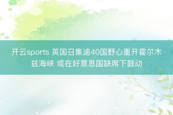 开云sports 英国召集逾40国野心重开霍尔木兹海峡 或在好意思国缺席下鼓动