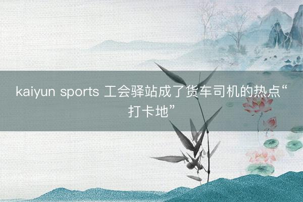 kaiyun sports 工会驿站成了货车司机的热点“打卡地”
