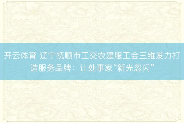 开云体育 辽宁抚顺市工交农建服工会三维发力打造服务品牌：让处事家“新光忽闪”