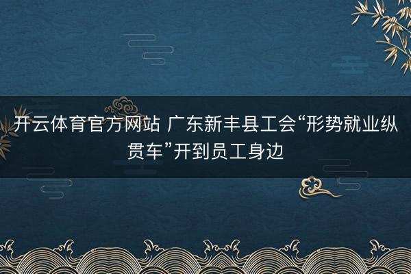 开云体育官方网站 广东新丰县工会“形势就业纵贯车”开到员工身边