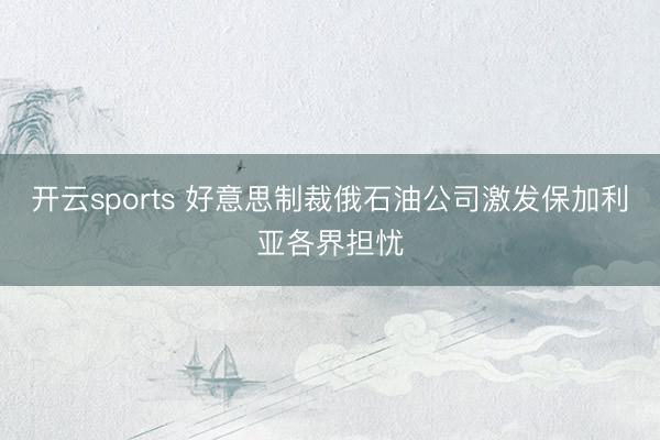 开云sports 好意思制裁俄石油公司激发保加利亚各界担忧