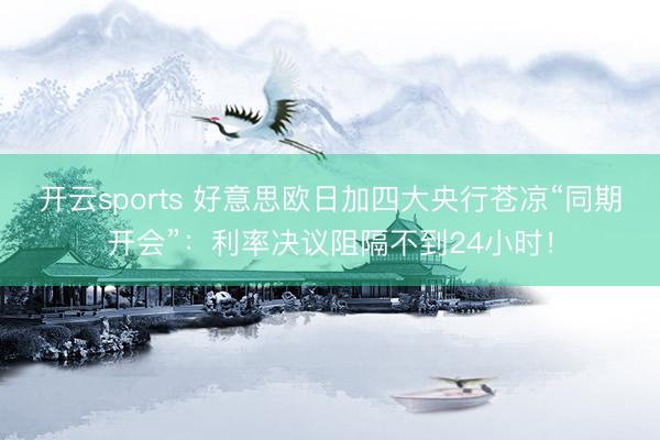 开云sports 好意思欧日加四大央行苍凉“同期开会”：利率决议阻隔不到24小时！