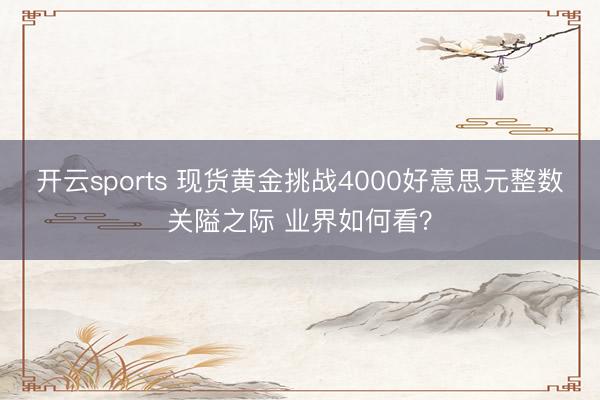 开云sports 现货黄金挑战4000好意思元整数关隘之际 业界如何看？