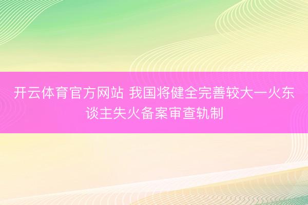 开云体育官方网站 我国将健全完善较大一火东谈主失火备案审查轨制