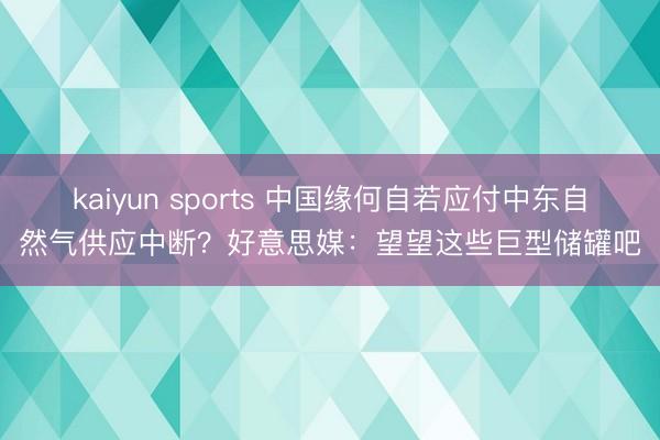 kaiyun sports 中国缘何自若应付中东自然气供应中断？好意思媒：望望这些巨型储罐吧