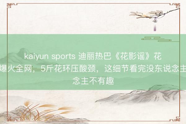 kaiyun sports 迪丽热巴《花影谣》花神造型爆火全网,5斤花环压酸颈,这细节看完没东说念主不有趣