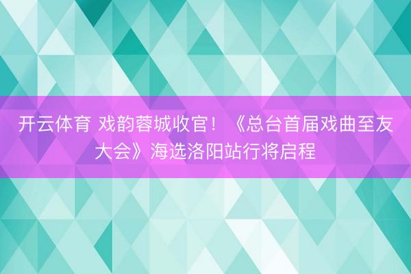开云体育 戏韵蓉城收官!《总台首届戏曲至友大会》海选洛阳站行将启程
