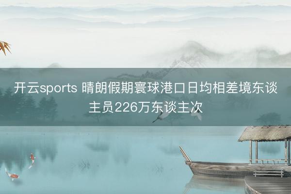 开云sports 晴朗假期寰球港口日均相差境东谈主员226万东谈主次