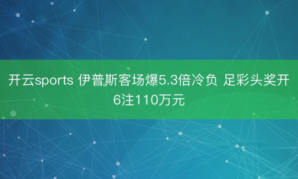 开云sports 伊普斯客场爆5.3倍冷负 足彩头奖开6注110万元