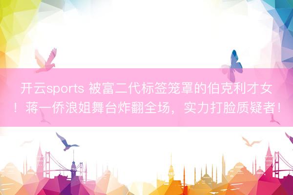 开云sports 被富二代标签笼罩的伯克利才女！蒋一侨浪姐舞台炸翻全场，实力打脸质疑者！