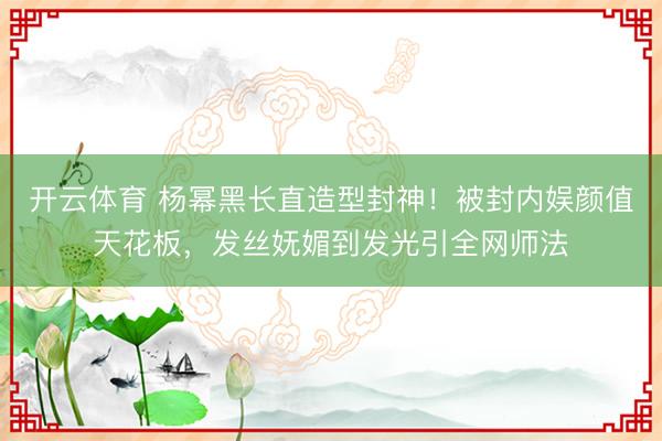 开云体育 杨幂黑长直造型封神！被封内娱颜值天花板，发丝妩媚到发光引全网师法