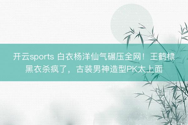 开云sports 白衣杨洋仙气碾压全网！王鹤棣黑衣杀疯了，古装男神造型PK太上面