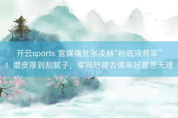 开云sports 官媒痛批张凌赫“粉底液将军”！磨皮厚到刮腻子，军网怒揭古偶审好意思无理