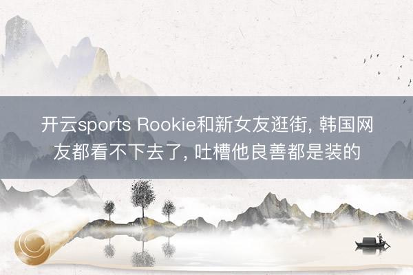 开云sports Rookie和新女友逛街, 韩国网友都看不下去了, 吐槽他良善都是装的