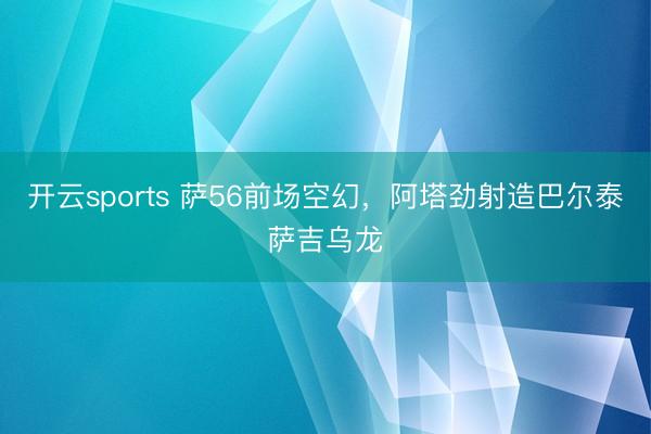 开云sports 萨56前场空幻，阿塔劲射造巴尔泰萨吉乌龙