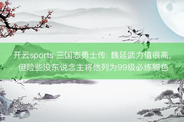 开云sports 三国志勇士传: 魏延武力值很高， 但险些没东说念主将他列为99级必练脚色