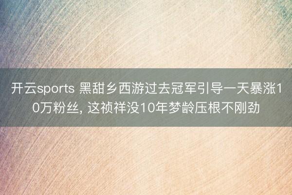 开云sports 黑甜乡西游过去冠军引导一天暴涨10万粉丝， 这祯祥没10年梦龄压根不刚劲