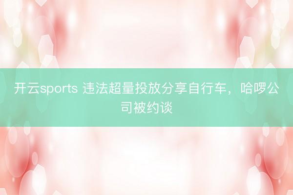 开云sports 违法超量投放分享自行车，哈啰公司被约谈