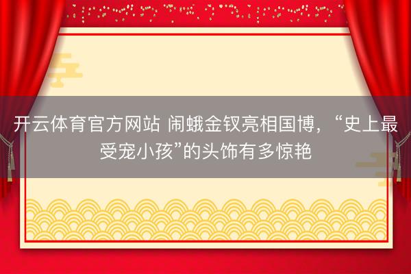 开云体育官方网站 闹蛾金钗亮相国博，“史上最受宠小孩”的头饰有多惊艳
