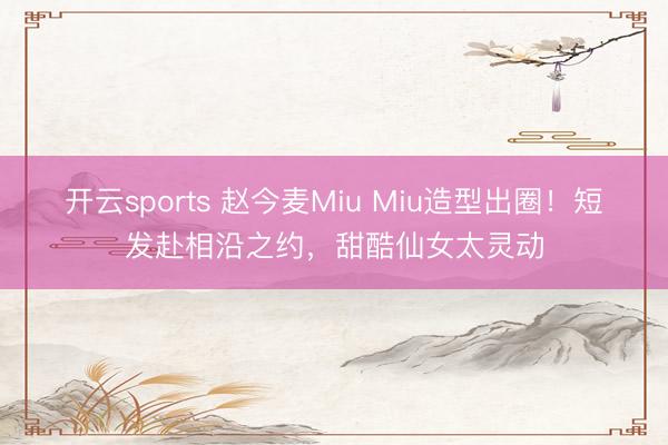 开云sports 赵今麦Miu Miu造型出圈!短发赴相沿之约,甜酷仙女太灵动