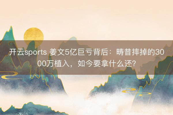 开云sports 姜文5亿巨亏背后：畴昔摔掉的3000万植入，如今要拿什么还？