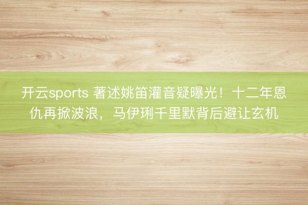 开云sports 著述姚笛灌音疑曝光!十二年恩仇再掀波浪,马伊琍千里默背后避让玄机