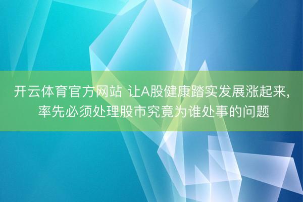 开云体育官方网站 让A股健康踏实发展涨起来, 率先必须处理股市究竟为谁处事的问题