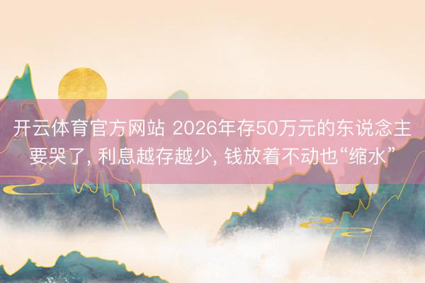 开云体育官方网站 2026年存50万元的东说念主要哭了， 利息越存越少， 钱放着不动也“缩水”