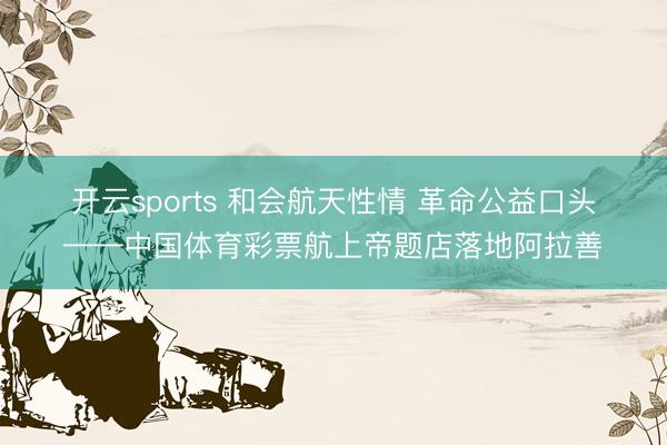开云sports 和会航天性情 革命公益口头——中国体育彩票航上帝题店落地阿拉善