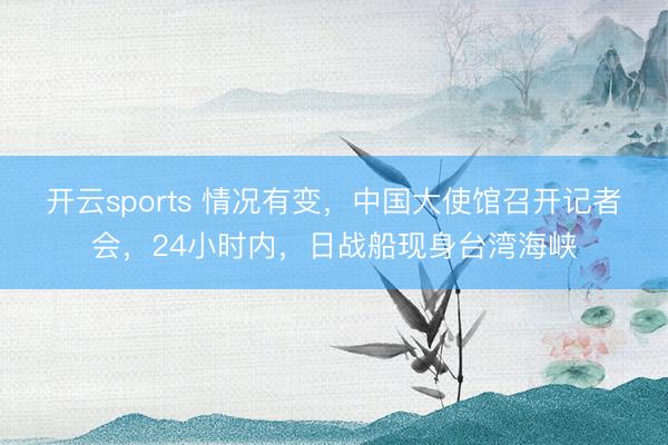 开云sports 情况有变，中国大使馆召开记者会，24小时内，日战船现身台湾海峡