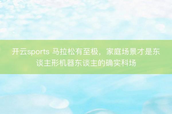 开云sports 马拉松有至极，家庭场景才是东谈主形机器东谈主的确实科场