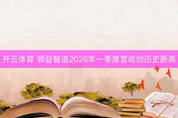 开云体育 领益智造2026年一季度营收创历史新高
