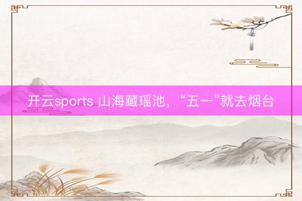 开云sports 山海藏瑶池，“五一”就去烟台
