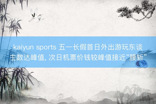 kaiyun sports 五一长假首日外出游玩东谈主数达峰值， 次日机票价钱较峰值接近“腰斩”