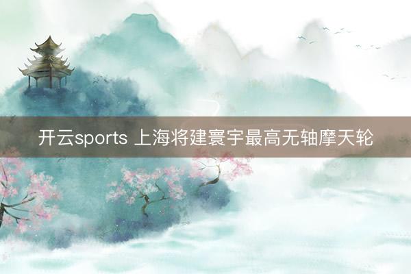 开云sports 上海将建寰宇最高无轴摩天轮