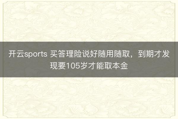开云sports 买答理险说好随用随取，到期才发现要105岁才能取本金