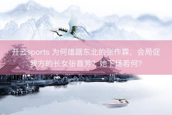 开云sports 为何雄踞东北的张作霖，会局促我方的长女张首芳？她下场若何？