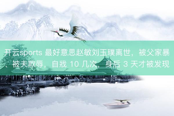 开云sports 最好意思赵敏刘玉璞离世，被父家暴、被夫欺辱，自戕 10 几次，身后 3 天才被发现