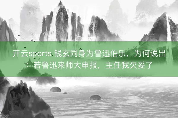 开云sports 钱玄同身为鲁迅伯乐，为何说出：若鲁迅来师大申报，主任我欠妥了